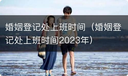 婚姻登记处上班时间（婚姻登记处上班时间2023年）
