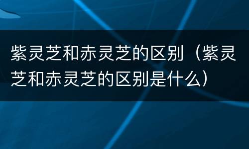 紫灵芝和赤灵芝的区别（紫灵芝和赤灵芝的区别是什么）