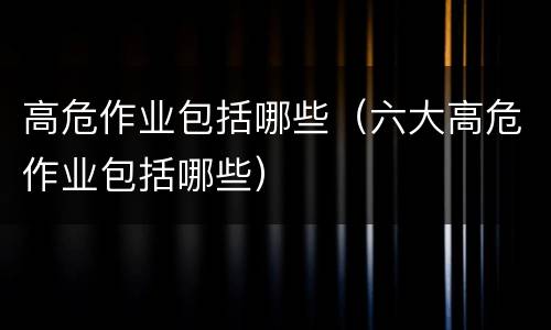 高危作业包括哪些（六大高危作业包括哪些）