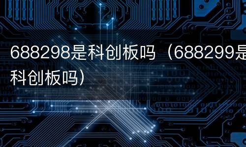 688298是科创板吗（688299是科创板吗）