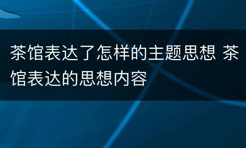 茶馆表达了怎样的主题思想 茶馆表达的思想内容