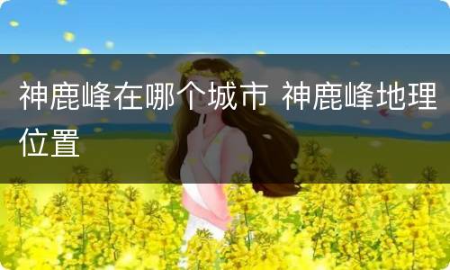 神鹿峰在哪个城市 神鹿峰地理位置