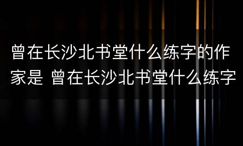曾在长沙北书堂什么练字的作家是 曾在长沙北书堂什么练字的作家是谁