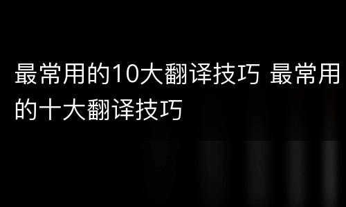 最常用的10大翻译技巧 最常用的十大翻译技巧