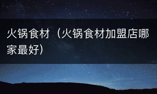 火锅食材（火锅食材加盟店哪家最好）