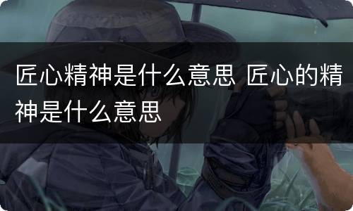 匠心精神是什么意思 匠心的精神是什么意思