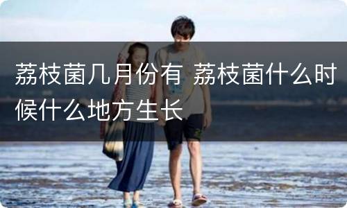 荔枝菌几月份有 荔枝菌什么时候什么地方生长