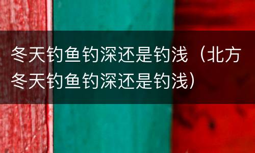 冬天钓鱼钓深还是钓浅（北方冬天钓鱼钓深还是钓浅）