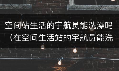 空间站生活的宇航员能洗澡吗（在空间生活站的宇航员能洗澡吗）