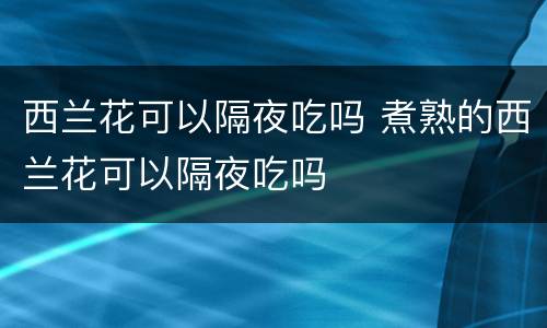 西兰花可以隔夜吃吗 煮熟的西兰花可以隔夜吃吗