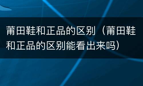 莆田鞋和正品的区别（莆田鞋和正品的区别能看出来吗）