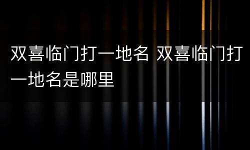双喜临门打一地名 双喜临门打一地名是哪里