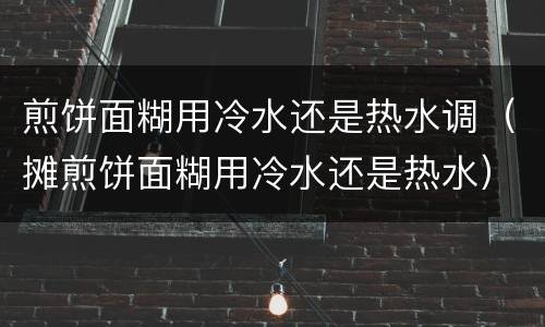 煎饼面糊用冷水还是热水调（摊煎饼面糊用冷水还是热水）