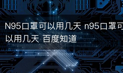 N95口罩可以用几天 n95口罩可以用几天 百度知道