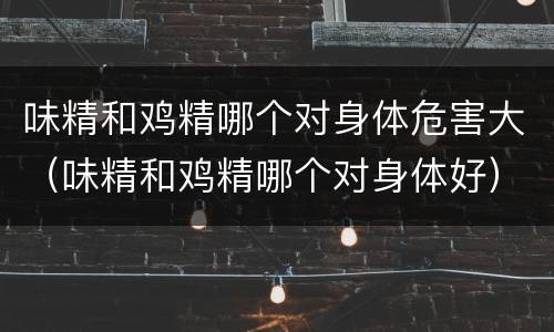味精和鸡精哪个对身体危害大（味精和鸡精哪个对身体好）