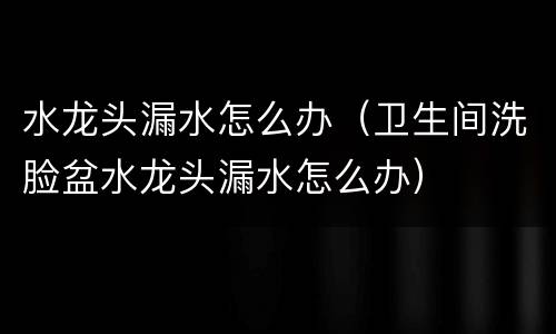 水龙头漏水怎么办（卫生间洗脸盆水龙头漏水怎么办）