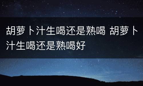 胡萝卜汁生喝还是熟喝 胡萝卜汁生喝还是熟喝好