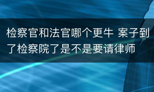 检察官和法官哪个更牛 案子到了检察院了是不是要请律师