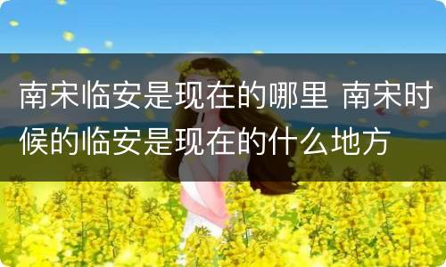 南宋临安是现在的哪里 南宋时候的临安是现在的什么地方