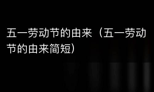 五一劳动节的由来（五一劳动节的由来简短）