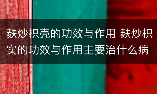 麸炒枳壳的功效与作用 麸炒枳实的功效与作用主要治什么病