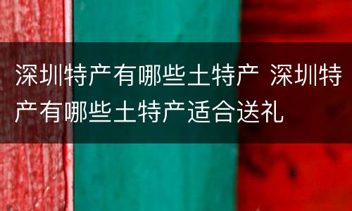 深圳特产有哪些土特产 深圳特产有哪些土特产适合送礼