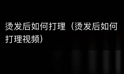 烫发后如何打理（烫发后如何打理视频）