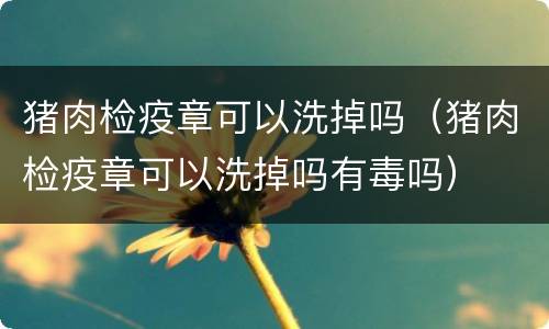 猪肉检疫章可以洗掉吗（猪肉检疫章可以洗掉吗有毒吗）