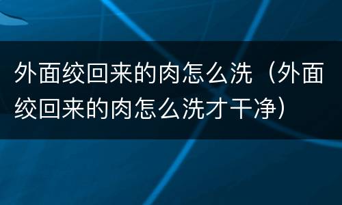 外面绞回来的肉怎么洗（外面绞回来的肉怎么洗才干净）
