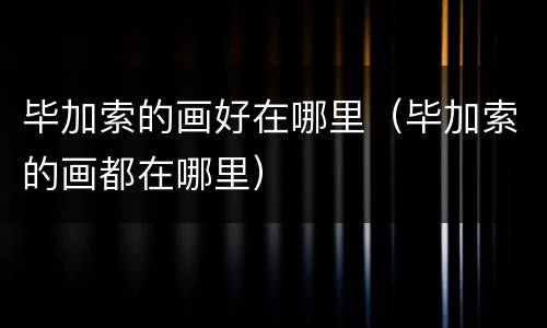 毕加索的画好在哪里（毕加索的画都在哪里）