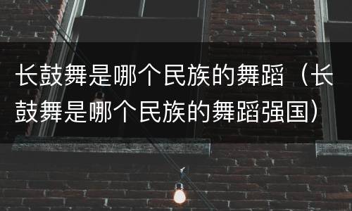 长鼓舞是哪个民族的舞蹈（长鼓舞是哪个民族的舞蹈强国）