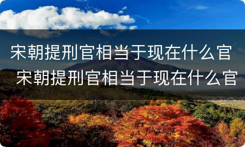 宋朝提刑官相当于现在什么官 宋朝提刑官相当于现在什么官员
