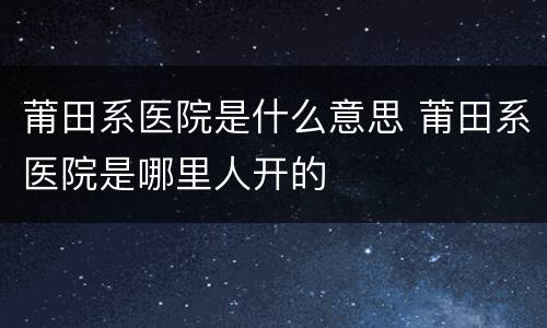 莆田系医院是什么意思 莆田系医院是哪里人开的