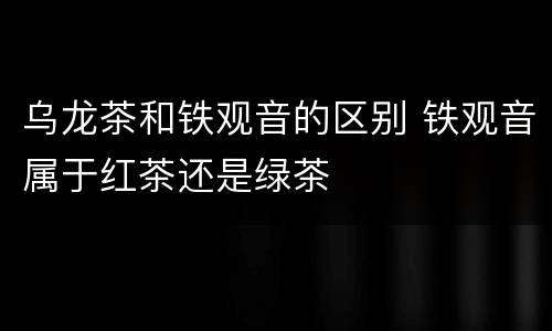 乌龙茶和铁观音的区别 铁观音属于红茶还是绿茶