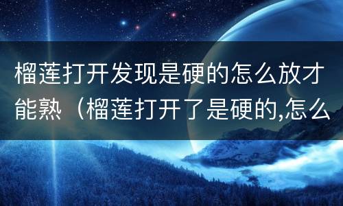 榴莲打开发现是硬的怎么放才能熟（榴莲打开了是硬的,怎么处理）