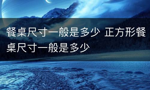 餐桌尺寸一般是多少 正方形餐桌尺寸一般是多少