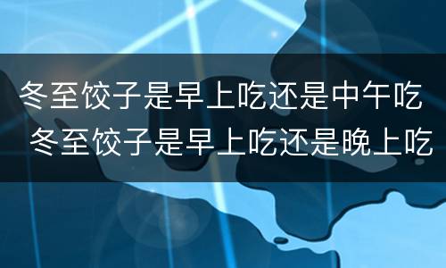 冬至饺子是早上吃还是中午吃 冬至饺子是早上吃还是晚上吃