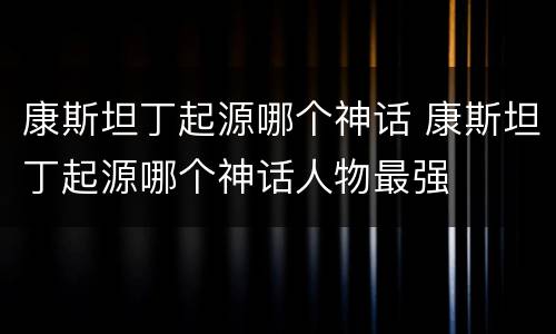 康斯坦丁起源哪个神话 康斯坦丁起源哪个神话人物最强