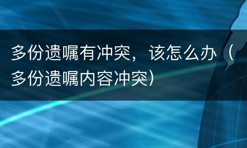 多份遗嘱有冲突，该怎么办（多份遗嘱内容冲突）