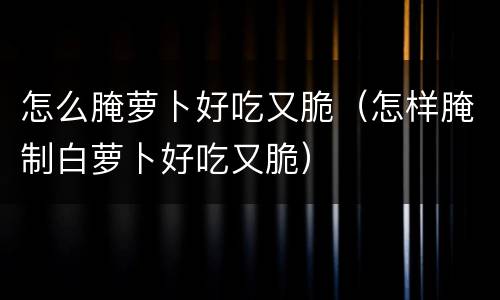 怎么腌萝卜好吃又脆（怎样腌制白萝卜好吃又脆）