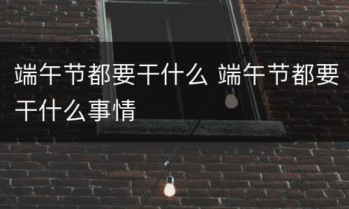 端午节都要干什么 端午节都要干什么事情