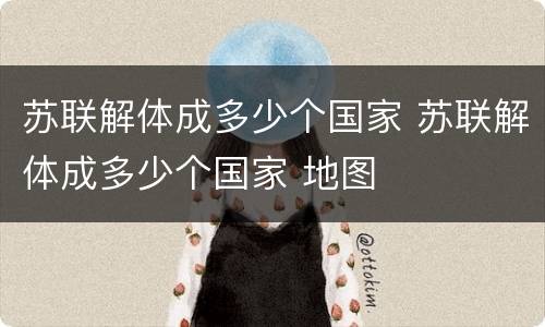 苏联解体成多少个国家 苏联解体成多少个国家 地图