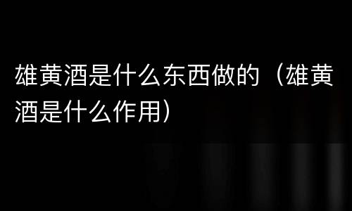 雄黄酒是什么东西做的（雄黄酒是什么作用）