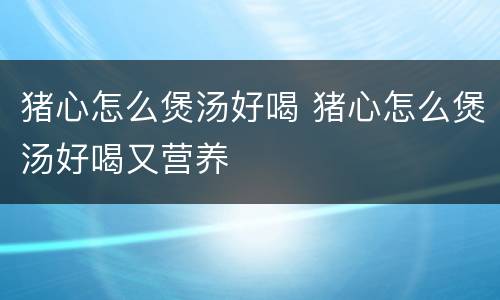 猪心怎么煲汤好喝 猪心怎么煲汤好喝又营养
