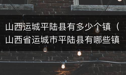 山西运城平陆县有多少个镇（山西省运城市平陆县有哪些镇）
