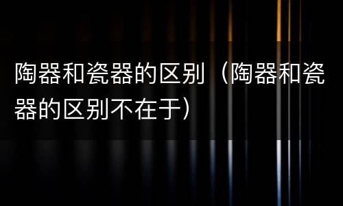 陶器和瓷器的区别（陶器和瓷器的区别不在于）