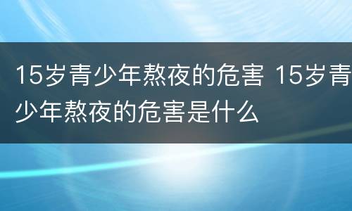 15岁青少年熬夜的危害 15岁青少年熬夜的危害是什么