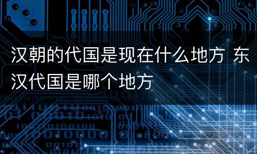 汉朝的代国是现在什么地方 东汉代国是哪个地方