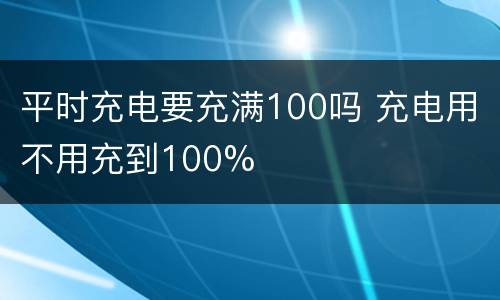 平时充电要充满100吗 充电用不用充到100%