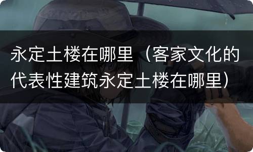 永定土楼在哪里（客家文化的代表性建筑永定土楼在哪里）